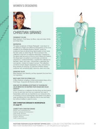 PANTONE FASHION COLOR REPORT SPRING 2015 A publication of the PANTONE COLOR INSTITUTE
NEW YORK FASHION WEEK • SEPTEMBER 4-11, 2014 • pantone.com/spring2015
49
CHRISTIAN SIRIANO
CONNECT WITH CHRISTIAN SIRIANO
Website: www.christiansiriano.com
Facebook: facebook.com/christiansiriano
Twitter Handle: @CSiriano
Pinterest: pinterest.com/csiriano
Instagram: @csiriano
Tumblr: csiriano.tumblr.com
LuciteGreen
PROMINENT COLORS
Blue Seafoam, Cool Aqua, Icy Blue, crisp and clean White
and Deep Navy.
INSPIRATION
The glass sculptures of Sergio Redegalli. I was drawn to
the diffusion of light and reflective transparency of his work
installed at the Adelaide Botanic Garden, where his
sculptures have an almost long, liquid quality to them atop
the dark water on which they sit. This is echoed in the
collection in the form of reflective fabrication. Inspired by
the glass itself are some of the icy arctic Blues and Greens,
the sharp laser cut patterns and intricate, sometimes
voluminous, crystal embroidery. I wanted this collection to
feel light, clean, and crisp – tranquil like a Japanese Zen
rock garden, modern for today’s woman. The collection
combines simple elegant separates for day, and lustrous,
long dresses for evening, to outfit the Christian Siriano
customer with something light, feminine, clean and crisp.
SIGNATURE COLOR
Blue Seafoam and Serenity, as they represent the tone from
my inspiration.
MUST-HAVE ITEM FOR SPRING 2015
A Blue Seafoam strapless crystal embroidered dress with a
Cool Aqua, Turquoise silk flounce collar coat.
HOW HAS THE GROWING ACCEPTANCE OF SEASONLESS
COLOR IMPACTED OR INSPIRED YOUR DESIGN AND COLOR
CHOICES?
When working on a collection the first thing we think about
is how to use color and how our customer can wear it.
Seasonless colors are so important to our consumer who
is investing in luxury eveningwear. She needs to be able to
wear something from the collection that is new and fresh,
but will be timeless in years to come.
SEE CHRISTIAN SIRIANO’S WORKSPACE
on page 67. Lucite
Green
WOMEN’S DESIGNERS
 