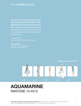 PANTONE FASHION COLOR REPORT SPRING 2015 A publication of the PANTONE COLOR INSTITUTE
NEW YORK FASHION WEEK • SEPTEMBER 4-11, 2014 • pantone.com/spring2015
5
The lead color for women for the Spring/
Summer 2015 season, PANTONE 14-4313
Aquamarine is an airy blue with a dreamy
feel. Cool and calming, ethereal Aquamarine
is a shade with a wet and watery feel. Open
and expansive, this restful blue also acts as
a stress reducer.
Leatrice Eiseman
Executive Director, Pantone Color Institute
Pairs Well With:
PANTONE 14-4102 Glacier Gray
PANTONE 18-1438 Marsala
TOP 10 WOMEN’S COLORS
AQUAMARINE
p. 30p. 29 p. 36p. 34 p. 54
PANTONE 14-4313
Designers using Aquamarine
 