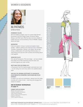 PANTONE FASHION COLOR REPORT SPRING 2015 A publication of the PANTONE COLOR INSTITUTE
NEW YORK FASHION WEEK • SEPTEMBER 4-11, 2014 • pantone.com/spring2015
51
M.PATMOS
CONNECT WITH M.PATMOS
Website: www.mpatmos.com
Facebook: facebook.com/mpatmos
Twitter Handle: @mpatmos
Pinterest: pinterest.com/marciapatmos
Instagram: @mpatmos
Tumblr: mpatmos.tumblr.com
GlacierGray
by Marcia Patmos
PROMINENT COLORS
We have folkloric brights, such as a super bright almost
fluorescent Hot Pink, Bright Poppy, Sunshine Yellow,
Mango, and Pale Aqua offset by easy summery shades of
Indigo and Ivory and accented by hints of Metallic Copper,
Silver and Gold.
INSPIRATION
Color and pattern mixing in central and eastern Asian
textiles – folkloric patterns and colorways from Uzbekistan,
Turkistan, Kazakhstan, Vietnam, and Japan. We are also
doing a collaboration with artist Ryan McGuinness, so I
was looking at his art and color combos and thinking about
it all together.
SIGNATURE COLOR
Hot, almost fluorescent, Pink and Indigo – we have shades
from Deep Ink to Pale Chambray that look fresh and
summery against any color combo.
MUST-HAVE ITEM FOR SPRING 2015
A fluorescent Hot Pink featherweight cashmere crew neck
– we are using a fun and crazy color in an updated classic
style.
HOW HAS THE GROWING ACCEPTANCE OF SEASONLESS
COLOR IMPACTED OR INSPIRED YOUR DESIGN AND COLOR
CHOICES?
It makes it fun and not constrained. I always love chic base
neutrals with a pop of color – what they are changes from
season to season.
SEE M.PATMOS’ WORKSPACE
on page 77. Glacier
Gray
Custard Aquamarine
WOMEN’S DESIGNERS
 