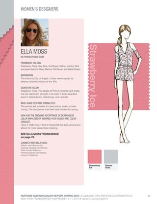 PANTONE FASHION COLOR REPORT SPRING 2015 A publication of the PANTONE COLOR INSTITUTE
NEW YORK FASHION WEEK • SEPTEMBER 4-11, 2014 • pantone.com/spring2015
52
ELLA MOSS
CONNECT WITH ELLA MOSS
Website: www.ellamoss.com
Facebook: facebook.com/ellamoss
Twitter Handle: @ellamoss
Pinterest: pinterest.com/ellamoss
Instagram: @ellamoss
StrawberryIce
by Pamela Protzel-Scott
PROMINENT COLORS
Raspberry Rose, Sky Blue, Sunflower Yellow, and Icy Mint
are paired back to Deep Marine, Soft Nude, and Safari Green.
INSPIRATION
The theme is City of Angels. Colors were inspired by
dreamy romantic moods of the ‘60s.
SIGNATURE COLOR
Raspberry Rose. This shade of Pink is romantic and pretty,
but has depth and strength in its color. It looks beautiful
back to faded denim, chambrays, and neutrals.
MUST-HAVE ITEM FOR SPRING 2015
The printed set, whether in mixed prints, scale, or color
mixing. The two pieces look fresh and modern for spring.
HOW HAS THE GROWING ACCEPTANCE OF SEASONLESS
COLOR IMPACTED OR INSPIRED YOUR DESIGN AND COLOR
CHOICES?
I love it. Right now, I think it makes fall feel less serious and
allows for more seasonless dressing.
SEE ELLA MOSS’ WORKSPACE
on page 70.
Strawberry
Ice
Glacier
Gray
WOMEN’S DESIGNERS
 
