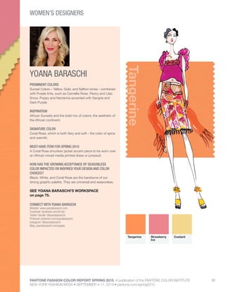 PANTONE FASHION COLOR REPORT SPRING 2015 A publication of the PANTONE COLOR INSTITUTE
NEW YORK FASHION WEEK • SEPTEMBER 4-11, 2014 • pantone.com/spring2015
53
YOANA BARASCHI
CONNECT WITH YOANA BARASCHI
Website: www.yoanabaraschi.com
Facebook: facebook.com/yb.fan
Twitter Handle: @yoanabaraschi
Pinterest: pinterest.com/yoanabaraschi
Instagram: @yoanabaraschi
Blog: yoanabaraschi.com/pages
Tangerine
PROMINENT COLORS
Sunset Colors – Yellow, Gold, and Saffron tones – combined
with Purple tints, such as Camellia Rose, Peony and Lilac
Snow. Poppy and Nectarine accented with Sangria and
Dark Purple.
INSPIRATION
African Sunsets and the bold mix of colors; the aesthetic of
the African continent.
SIGNATURE COLOR
Coral Rose, which is both fiery and soft – the color of spice
and warmth.
MUST-HAVE ITEM FOR SPRING 2015
A Coral Rose shrunken jacket accent piece to be worn over
an African mixed media printed dress or jumpsuit.
HOW HAS THE GROWING ACCEPTANCE OF SEASONLESS
COLOR IMPACTED OR INSPIRED YOUR DESIGN AND COLOR
CHOICES?
Black, White, and Coral Rose are the backbone of our
strong graphic palette. They are universal and seasonless.
SEE YOANA BARASCHI’S WORKSPACE
on page 75.
Tangerine Strawberry
Ice
Custard
WOMEN’S DESIGNERS
 