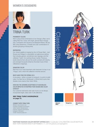 PANTONE FASHION COLOR REPORT SPRING 2015 A publication of the PANTONE COLOR INSTITUTE
NEW YORK FASHION WEEK • SEPTEMBER 4-11, 2014 • pantone.com/spring2015
55
TRINA TURK
CONNECT WITH TRINA TURK
Website: www.trinaturk.com
Facebook: facebook.com/trinaturk
Twitter Handle: @shoptrinaturk
Pinterest: pinterest.com/trinaturk
Instagram: @trinaturk
Tumblr: trinaturk.tumblr.com
ClassicBlue
PROMINENT COLORS
We’re using tonal combinations of an Orange-y Red, we’re
calling Red Hot, Coral, with bright, almost Neon Orange
pop, contrasted with Aquarius and Blueprint Blues. We are
also using Spearmint, Limeade and Lilac combinations in
another grouping of floral prints.
INSPIRATION
Our vibrant palette is inspired by the LA Flower Mart – lush
flowers and foliage in a decidedly non-glamorous setting
that includes generic, sometimes neon signage, and the
utilitarian “tools” of a working flower market. Precious,
exotic blooms from all over the world contrast with kitschy,
pre-arranged bouquets tinted by the sheer hues of their
cellophane wrappings.
SIGNATURE COLOR
Red Hot is our most important color because it is key in our
“Poppy” print, which the collection revolves around.
MUST-HAVE ITEM FOR SPRING 2015
A one piece – either a romper or jumpsuit, in a print or solid
color. It is Red Hot or Whitewash, a White that is just a few
shades more creamy than Optic White.
HOW HAS THE GROWING ACCEPTANCE OF SEASONLESS
COLOR IMPACTED OR INSPIRED YOUR DESIGN AND COLOR
CHOICES?
Our customer demands color year round, so we always
incorporate bright, clear color in all collections.
SEE TRINA TURK’S WORKSPACE
on page 73.
Classic
Blue
Tangerine Strawberry
Ice
WOMEN’S DESIGNERS
 