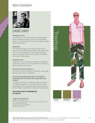 PANTONE FASHION COLOR REPORT SPRING 2015 A publication of the PANTONE COLOR INSTITUTE
NEW YORK FASHION WEEK • SEPTEMBER 4-11, 2014 • pantone.com/spring2015
57
DAVID HART
CONNECT WITH DAVID HART
Website: www.davidhartnyc.com
Facebook: facebook.com/pages/David-Hart-Co/107582295944969?ref=hl
Twitter Handle: @davidhartnyc
Pinterest: pinterest.com/davidhartnyc
Instagram: @davidhartnyc
Treetop
PROMINENT COLORS
A combination of rich earthy tones and nostalgic pastels.
We are combining colors like rich Terra Cotta, Bordeaux,
Oregano, and New Indigo with Dusty Pink, Seafoam, Butter
Yellow, and Pistachio.
INSPIRATION
The natural landscape of Palm Springs along with the
colors used in the Modernist architecture. We pulled colors
from the color photography of Julius Schulman and our
Yellow was picked by matching the curtains of the Albert
Frey house in Palm Springs.
SIGNATURE COLOR
Dusty Pink. The color is present throughout the collection
in solid linen, mohair, and incorporated into our atomic and
desert landscape yucca prints.
MUST-HAVE ITEM FOR SPRING 2015
Our linen suit – We are offering it in Dusty Pink, New Indigo,
Seafoam, Terra Cotta, and Bordeaux.
HOW HAS THE GROWING ACCEPTANCE OF SEASONLESS
COLOR IMPACTED OR INSPIRED YOUR DESIGN AND COLOR
CHOICES?
I’ve always used color in my collection. I think what makes
my collection special is our use of color and how we use it
unexpectedly. I love using darker colors in spring by pairing
them with lighter crisper fabrics and doing the opposite in fall.
SEE DAVID HART’S WORKSPACE
on page 68.
Treetop Woodbine Lavender
Herb
MEN’S DESIGNERS
 