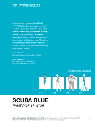 PANTONE FASHION COLOR REPORT SPRING 2015 A publication of the PANTONE COLOR INSTITUTE
NEW YORK FASHION WEEK • SEPTEMBER 4-11, 2014 • pantone.com/spring2015
6
An invigorating turquoise, PANTONE
16-4725 Scuba Blue conveys a sense of
carefree playfulness. Even though a cool
shade, the vibrancy of Scuba Blue adds a
splash of excitement to the palette.
Scuba Blue offers a feeling of escape as it
is reminiscent of a tropical ocean. This stirring
and energizing shade takes us off to an
exotic paradise that is pleasant and inviting,
even if only a fantasy.
Leatrice Eiseman
Executive Director, Pantone Color Institute
Pairs Well With:
PANTONE 19-4052 Classic Blue
PANTONE 14-5714 Lucite Green
TOP 10 WOMEN’S COLORS
SCUBA BLUE
p. 37p. 32p. 31 p. 38
PANTONE 16-4725
Designers using Scuba Blue
 
