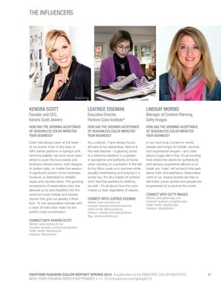 PANTONE FASHION COLOR REPORT SPRING 2015 A publication of the PANTONE COLOR INSTITUTE
NEW YORK FASHION WEEK • SEPTEMBER 4-11, 2014 • pantone.com/spring2015
62
THE INFLUENCERS
KENDRA SCOTT
Founder and CEO,
Kendra Scott Jewelry
HOW HAS THE GROWING ACCEPTANCE
OF SEASONLESS COLOR IMPACTED
YOUR BUSINESS?
Color has always been at the heart
of my brand. Even in the days of
fall’s darker patterns or spring’s soft,
feminine palette, we have never been
afraid to push the boundaries and
embrace vibrant neons, bold designs
or pattern play, no matter the season.
A significant portion of our business,
however, is dedicated to metallic
styles and neutral colors. The growing
acceptance of seasonless color has
allowed us to dive headfirst into the
world of mixed metals and neutral
stones that give our jewelry a fresh
look. To me, seasonless neutrals with
a dash of bold color make for the
perfect style combination.
CONNECT WITH KENDRA SCOTT
Website: www.kendrascott.com
Facebook: facebook.com/kendrascottjewelry
Twitter Handle: @kendrascott
Instagram: @kendrascott
LEATRICE EISEMAN
Executive Director,
Pantone Color Institute®
HOW HAS THE GROWING ACCEPTANCE
OF SEASONLESS COLOR IMPACTED
YOUR BUSINESS?
As a colorist, I have always found
all hues to be seasonless. Nature is
the best teacher – a glowing zinnia
is a welcome addition to a garden
in springtime and perfectly at home
when residing on a pumpkin in the fall.
An Icy Blue cools us in summer while
equally breathtaking and bracing in a
winter sky. It’s all a matter of context,
and I feel that pertains to clothing
as well – it’s all about how the color
makes us feel, regardless of season.
CONNECT WITH LEATRICE EISEMAN
Website: www.colorexpert.com
Facebook: facebook.com/leatriceeiseman
Twitter Handle: @leatriceeiseman
Pinterest: pinterest.com/LeatriceEiseman
Blog: eisemancolorblog.com
LINDSAY MORRIS
Manager of Creative Planning,
Getty Images
HOW HAS THE GROWING ACCEPTANCE
OF SEASONLESS COLOR IMPACTED
YOUR BUSINESS?
In our technical, turned-on world,
people are hungry for tactile, visceral,
and experiential images – and color
plays a huge role in that. It’s an exciting
time where the desire for authenticity
and sensory experience allows us to
break any ‘rules’ we’ve had in the past
about color and aesthetics. Seasonless
color to us, means brands are free to
tell richer, juicier stories and people are
empowered to re-picture the world.
CONNECT WITH GETTY IMAGES
Website: www.gettyimages.com
Facebook: facebook.com/gettyimages
Twitter Handle: @gettyimages
Instagram: @gettyfashion
David Heisler
 