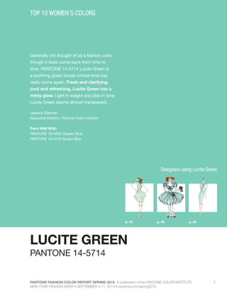 PANTONE FASHION COLOR REPORT SPRING 2015 A publication of the PANTONE COLOR INSTITUTE
NEW YORK FASHION WEEK • SEPTEMBER 4-11, 2014 • pantone.com/spring2015
7
Generally not thought of as a fashion color,
though it does come back from time to
time, PANTONE 14-5714 Lucite Green is
a soothing green shade whose time has
really come again. Fresh and clarifying,
cool and refreshing, Lucite Green has a
minty glow. Light in weight and also in tone,
Lucite Green seems almost transparent.
Leatrice Eiseman
Executive Director, Pantone Color Institute
Pairs Well With:
PANTONE 19-4052 Classic Blue
PANTONE 16-4725 Scuba Blue
TOP 10 WOMEN’S COLORS
LUCITE GREEN
p. 46 p. 49p. 43
PANTONE 14-5714
Designers using Lucite Green
 
