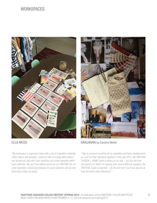 PANTONE FASHION COLOR REPORT SPRING 2015 A publication of the PANTONE COLOR INSTITUTE
NEW YORK FASHION WEEK • SEPTEMBER 4-11, 2014 • pantone.com/spring2015
70
WORKSPACES
ELLA MOSS BANJANAN by Caroline Weller
“My workspace is organized chaos with a mix of inspiration materials,
CADs, fabrics and samples. I prefer to work at a large table where I
can spread out, play with color swatches and create vignettes within
each collection. My can’t-live-without items are my PANTONE Fan for
color inspiration, colored pencils/pens for quick sketches and an iced
black tea to keep me going.”
“I like to surround myself by all my inspiration and fabric developments
as I pull my final collections together, in this case SP15. My PANTONE
FASHION + HOME Guide is always at my side – you can see how
dog-eared it is! When I’m working with several different suppliers, the
PANTONE Guide is essential – we all work from it and that way we all
have the same color references.”
 