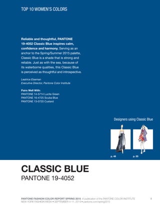 PANTONE FASHION COLOR REPORT SPRING 2015 A publication of the PANTONE COLOR INSTITUTE
NEW YORK FASHION WEEK • SEPTEMBER 4-11, 2014 • pantone.com/spring2015
8
Reliable and thoughtful, PANTONE
19-4052 Classic Blue inspires calm,
confidence and harmony. Serving as an
anchor to the Spring/Summer 2015 palette,
Classic Blue is a shade that is strong and
reliable. Just as with the sea, because of
its waterborne qualities, this Classic Blue
is perceived as thoughtful and introspective.
Leatrice Eiseman
Executive Director, Pantone Color Institute
Pairs Well With:
PANTONE 14-5714 Lucite Green
PANTONE 16-4725 Scuba Blue
PANTONE 13-0720 Custard
TOP 10 WOMEN’S COLORS
CLASSIC BLUE
p. 48 p. 55
PANTONE 19-4052
Designers using Classic Blue
 