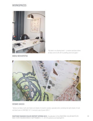 PANTONE FASHION COLOR REPORT SPRING 2015 A publication of the PANTONE COLOR INSTITUTE
NEW YORK FASHION WEEK • SEPTEMBER 4-11, 2014 • pantone.com/spring2015
83
WORKSPACES
DENNIS BASSO
BIBHU MOHAPATRA
“My desk is my drawing board – a creative sanctuary where
all ideas come to life with my drafting pencil and paper.”
“Spring is all about multi-color florals and shades of romantic neutrals, especially when combining the right shades of nude
and blush seen in PANTONE 7611 U and just a pop of green 606 U.”
 