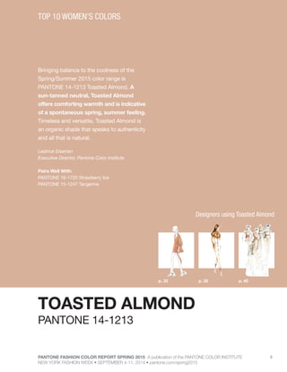 PANTONE FASHION COLOR REPORT SPRING 2015 A publication of the PANTONE COLOR INSTITUTE
NEW YORK FASHION WEEK • SEPTEMBER 4-11, 2014 • pantone.com/spring2015
9
Bringing balance to the coolness of the
Spring/Summer 2015 color range is
PANTONE 14-1213 Toasted Almond. A
sun-tanned neutral, Toasted Almond
offers comforting warmth and is indicative
of a spontaneous spring, summer feeling.
Timeless and versatile, Toasted Almond is
an organic shade that speaks to authenticity
and all that is natural.
Leatrice Eiseman
Executive Director, Pantone Color Institute
Pairs Well With:
PANTONE 16-1720 Strawberry Ice
PANTONE 15-1247 Tangerine
TOP 10 WOMEN’S COLORS
TOASTED ALMOND
p. 35p. 33 p. 40
PANTONE 14-1213
Designers using Toasted Almond
 