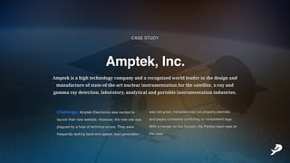 Challenge:AmptekElectronicswasexcitedto
launchtheirnewwebsite.However,thenewsitewas
plaguedbyahostoftechnicalerrors.Theywere
frequentlylackingback-endspeed,leadgeneration
wasnotgreat,metadatawasnotproperlyplanned,
andpagescontainedconflictingornonexistenttags.
Withamergeronthehorizon,thePantooteamwason
thecase.
Amptekisahightechnologycompanyandarecognizedworldleaderinthedesignand
manufactureofstate-of-the-artnuclearinstrumentationforthesatellite,x-rayand
gammaraydetection,laboratory,analyticalandportableinstrumentationindustries.
Amptek,Inc.
___________
CASESTUDY
 