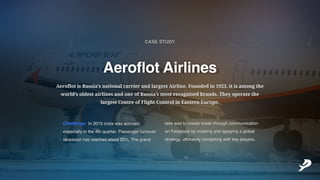 Challenge:In2015crisiswasaccrued,
especiallyinthe4thquarter.Passengerturnover
recessionhasreachedabout20%.Thegrand
taskwastocreatebreakthroughcommunication
onFacebookbycreatingandapplyingaglobal
strategy,ultimatelycompetingwithkeyplayers.
AeroflotisRussia’snationalcarrierandlargestAirline.Foundedin1923,itisamongthe
world’soldestairlinesandoneofRussia’smostrecognisedbrands.Theyoperatethe
largestCentreofFlightControlinEasternEurope.
AeroflotAirlines
CASESTUDY
___________
 