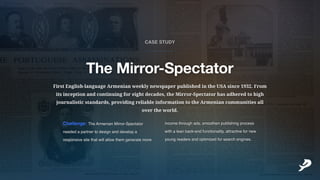FirstEnglish-languageArmenianweeklynewspaperpublishedintheUSAsince1932.From
itsinceptionandcontinuingforeightdecades,theMirror-Spectatorhasadheredtohigh
journalisticstandards,providingreliableinformationtotheArmeniancommunitiesall
overtheworld.
Challenge:TheArmenianMirror-Spectator
neededapartnertodesignanddevelopa
responsivesitethatwillallowthemgeneratemore
incomethroughads,smoothenpublishingprocess
withaleanback-endfunctionality,attractivefornew
youngreadersandoptimizedforsearchengines.
TheMirror-Spectator
CASESTUDY
___________
 