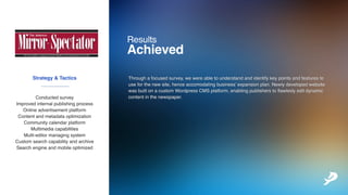 Strategy&Tactics
Conductedsurvey
Improvedinternalpublishingprocess
Onlineadvertisementplatform
Contentandmetadataoptimization
Communitycalendarplatform
MultimediacapabilitiesMultimediacapabilities
Multi-editormanagingsystem
Customsearchcapabilityandarchive
Searchengineandmobileoptimized
Results
Achieved
___________
Throughafocusedsurvey,wewereabletounderstandandidentifykeypointsandfeaturesto
useforthenewsite,henceaccomodatingbusiness’expansionplan.Newlydevelopedwebsite
wasbuiltonacustomWordpressCMSplatform,enablingpublisherstoflawleslyeditdynamic
contentinthenewspaper.
 