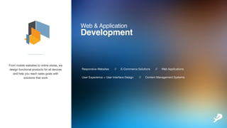 Web&Application
Development
ResponsiveWebsites // E-CommerceSolutions // WebApplications
UserExperience+UserInterfaceDesign // ContentManagementSystems
___________
Frommobilewebsitestoonlinestores,we
designfunctionalproductsforalldevices
andhelpyoureachsalesgoalswith
solutionsthatwork
 