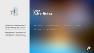 Digital
Advertising
PPCCampaigns // ContextualAdvertising // Programmatic // Analytics
GEOFencing // RealTimeBidding
___________
Ourbrandshaveadefinedabehaviorin
thedigitalspacethatkeepacommon
languageacrossplatformsanddevices.
AdvertisingtodayisaboutcAdvertisingtodayisaboutcreatingand
shapingtheconversationratherthan
interrupting.We’reupforthechallenge!
 