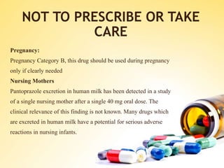 NOT TO PRESCRIBE OR TAKE
CARE
Pregnancy:
Pregnancy Category B, this drug should be used during pregnancy
only if clearly needed
Nursing Mothers
Pantoprazole excretion in human milk has been detected in a study
of a single nursing mother after a single 40 mg oral dose. The
clinical relevance of this finding is not known. Many drugs which
are excreted in human milk have a potential for serious adverse
reactions in nursing infants.
 