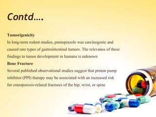Contd….
Tumorigenicity
In long-term rodent studies, pantoprazole was carcinogenic and
caused rare types of gastrointestinal tumors. The relevance of these
findings to tumor development in humans is unknown
Bone Fracture
Several published observational studies suggest that proton pump
inhibitor (PPI) therapy may be associated with an increased risk
for osteoporosis-related fractures of the hip, wrist, or spine
 