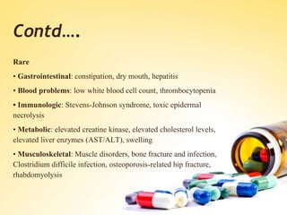 Contd….
Rare
• Gastrointestinal: constipation, dry mouth, hepatitis
• Blood problems: low white blood cell count, thrombocytopenia
• Immunologic: Stevens-Johnson syndrome, toxic epidermal
necrolysis
• Metabolic: elevated creatine kinase, elevated cholesterol levels,
elevated liver enzymes (AST/ALT), swelling
• Musculoskeletal: Muscle disorders, bone fracture and infection,
Clostridium difficile infection, osteoporosis-related hip fracture,
rhabdomyolysis
 
