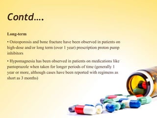 Contd….
Long-term
• Osteoporosis and bone fracture have been observed in patients on
high-dose and/or long term (over 1 year) prescription proton pump
inhibitors
• Hypomagnesia has been observed in patients on medications like
pantoprazole when taken for longer periods of time (generally 1
year or more, although cases have been reported with regimens as
short as 3 months)
 