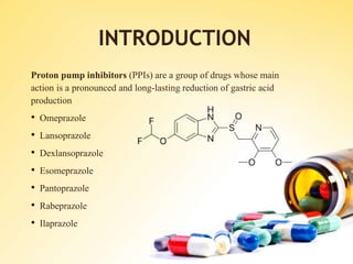 Proton pump inhibitors (PPIs) are a group of drugs whose main
action is a pronounced and long-lasting reduction of gastric acid
production
• Omeprazole
• Lansoprazole
• Dexlansoprazole
• Esomeprazole
• Pantoprazole
• Rabeprazole
• Ilaprazole
INTRODUCTION
 