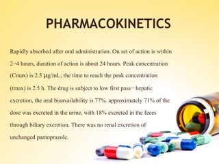 PHARMACOKINETICS
Rapidly absorbed after oral administration. On set of action is within
2¬4 hours, duration of action is about 24 hours. Peak concentration
(Cmax) is 2.5 μg/mL; the time to reach the peak concentration
(tmax) is 2.5 h. The drug is subject to low first pass¬ hepatic
excretion, the oral bioavailability is 77%. approximately 71% of the
dose was excreted in the urine, with 18% excreted in the feces
through biliary excretion. There was no renal excretion of
unchanged pantoprazole.
 