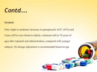Contd….
Geriatric
Only slight to moderate increases in pantoprazole AUC (43%) and
Cmax (26%) were found in elderly volunteers (64 to 76 years of
age) after repeated oral administration, compared with younger
subjects. No dosage adjustment is recommended based on age
 