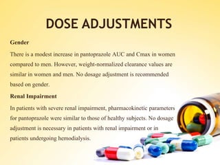 DOSE ADJUSTMENTS
Gender
There is a modest increase in pantoprazole AUC and Cmax in women
compared to men. However, weight-normalized clearance values are
similar in women and men. No dosage adjustment is recommended
based on gender.
Renal Impairment
In patients with severe renal impairment, pharmacokinetic parameters
for pantoprazole were similar to those of healthy subjects. No dosage
adjustment is necessary in patients with renal impairment or in
patients undergoing hemodialysis.
 