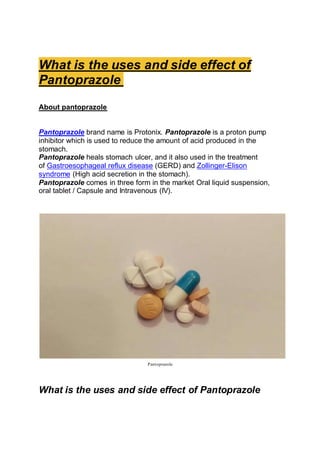 What is the uses and side effect of
Pantoprazole
About pantoprazole
Pantoprazole brand name is Protonix. Pantoprazole is a proton pump
inhibitor which is used to reduce the amount of acid produced in the
stomach.
Pantoprazole heals stomach ulcer, and it also used in the treatment
of Gastroesophageal reflux disease (GERD) and Zollinger-Elison
syndrome (High acid secretion in the stomach).
Pantoprazole comes in three form in the market Oral liquid suspension,
oral tablet / Capsule and Intravenous (IV).
Pantoprazole
What is the uses and side effect of Pantoprazole
 