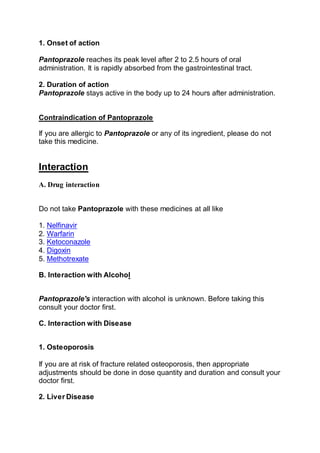 1. Onset of action
Pantoprazole reaches its peak level after 2 to 2.5 hours of oral
administration. It is rapidly absorbed from the gastrointestinal tract.
2. Duration of action
Pantoprazole stays active in the body up to 24 hours after administration.
Contraindication of Pantoprazole
If you are allergic to Pantoprazole or any of its ingredient, please do not
take this medicine.
Interaction
A. Drug interaction
Do not take Pantoprazole with these medicines at all like
1. Nelfinavir
2. Warfarin
3. Ketoconazole
4. Digoxin
5. Methotrexate
B. Interaction with Alcohol
Pantoprazole's interaction with alcohol is unknown. Before taking this
consult your doctor first.
C. Interaction with Disease
1. Osteoporosis
If you are at risk of fracture related osteoporosis, then appropriate
adjustments should be done in dose quantity and duration and consult your
doctor first.
2. Liver Disease
 