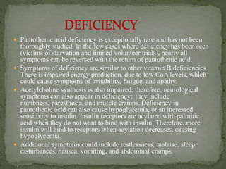  Pantothenic acid deficiency is exceptionally rare and has not been
thoroughly studied. In the few cases where deficiency has been seen
(victims of starvation and limited volunteer trials), nearly all
symptoms can be reversed with the return of pantothenic acid.
 Symptoms of deficiency are similar to other vitamin B deficiencies.
There is impaired energy production, due to low CoA levels, which
could cause symptoms of irritability, fatigue, and apathy.
 Acetylcholine synthesis is also impaired; therefore, neurological
symptoms can also appear in deficiency; they include
numbness, paresthesia, and muscle cramps. Deficiency in
pantothenic acid can also cause hypoglycemia, or an increased
sensitivity to insulin. Insulin receptors are acylated with palmitic
acid when they do not want to bind with insulin. Therefore, more
insulin will bind to receptors when acylation decreases, causing
hypoglycemia.
 Additional symptoms could include restlessness, malaise, sleep
disturbances, nausea, vomiting, and abdominal cramps.
 