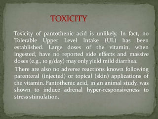 Toxicity of pantothenic acid is unlikely. In fact, no
Tolerable Upper Level Intake (UL) has been
established. Large doses of the vitamin, when
ingested, have no reported side effects and massive
doses (e.g., 10 g/day) may only yield mild diarrhea.
There are also no adverse reactions known following
parenteral (injected) or topical (skin) applications of
the vitamin. Pantothenic acid, in an animal study, was
shown to induce adrenal hyper-responsiveness to
stress stimulation.
 