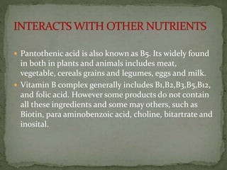  Pantothenic acid is also known as B5. Its widely found
in both in plants and animals includes meat,
vegetable, cereals grains and legumes, eggs and milk.
 Vitamin B complex generally includes B1,B2,B3,B5,B12,
and folic acid. However some products do not contain
all these ingredients and some may others, such as
Biotin, para aminobenzoic acid, choline, bitartrate and
inosital.
 