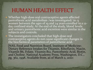  Whether high-dose oral contraceptive agents affected
pantothenic acid metabolism /was investigated/ in 13
women between the ages of 19 and 24 years enrolled in a 12-
day confined study. At the end of the study, blood levels
and urinary pantothenic acid excretion were similar in the
subjects and controls.
 The investigators concluded that high-dose oral
contraceptive agents do not cause significant changes in
the biochemical parameters of pantothenic acid.
[NAS, Food and Nutrition Board, Institute of Medicine;
Dietary Reference Intakes for Thiamin, Riboflavin, Niacin,
Vitamin B6, Folate, Vitamin B12, Pantothenic Acid, Biotin,
and Choline. National Academy Press, Washington, D.C.,
pg. 362, 1998. Available from, as of March 2, 2010:
 