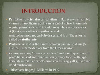  Pantothenic acid, also called vitamin B5 , is a water soluble
vitamin . Pantothenic acid is an essential nutrient. Animals
require pantothenic acid in order to synthesize coenzyme-
A (CoA), as well as to synthesize and
metabolize proteins, carbohydrates, and fats. The anion is
called pantothenate.
 Pantothenic acid is the amide between pantoic acid and β-
alanine. Its name derives from the Greek pantot.
 Pantos, meaning "from everywhere", and small quantities of
pantothenic acid are found in nearly every food, with high
amounts in fortified whole-grain cereals, egg yolks, liver and
dried mushrooms.
 Discovers Roger j. Williams in 1919.
 