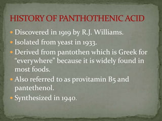  Discovered in 1919 by R.J. Williams.
 Isolated from yeast in 1933.
 Derived from pantothen which is Greek for
“everywhere” because it is widely found in
most foods.
 Also referred to as provitamin B5 and
pantethenol.
 Synthesized in 1940.
 