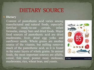  Dietary
Content of pantothenic acid varies among
manufactured and natural foods, especially
fortified ready-to-eat cereals, infant
formulas, energy bars and dried foods. Major
food sources of pantothenic acid are dried
mushrooms, liver, dried egg yolks and
sunflower seeds. Whole grains are another
source of the vitamin, but milling removes
much of the pantothenic acid, as it is found
in the outer layers of whole grains. In animal
feeds, the most important sources are alfalfa,
cereal, fish meal, peanut meal, molasses,
mushrooms, rice, wheat bran, and yeasts.
 