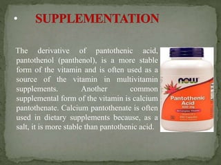 The derivative of pantothenic acid,
pantothenol (panthenol), is a more stable
form of the vitamin and is often used as a
source of the vitamin in multivitamin
supplements. Another common
supplemental form of the vitamin is calcium
pantothenate. Calcium pantothenate is often
used in dietary supplements because, as a
salt, it is more stable than pantothenic acid.
 