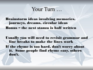 Your Turn …
Brainstorm ideas involving memories,
journeys, dreams, circular ideas
Bonus – the next stanza is half written
Usually you will need to revisit grammar and
line breaks to make the lines work
If the rhyme is too hard, don’t worry about
it. Some people find rhyme easy, others
don’t.

 