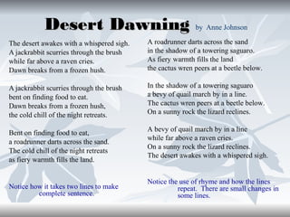 Desert Dawning by Anne Johnson
The desert awakes with a whispered sigh.
A jackrabbit scurries through the brush
while far above a raven cries.
Dawn breaks from a frozen hush.

A roadrunner darts across the sand
in the shadow of a towering saguaro.
As fiery warmth fills the land
the cactus wren peers at a beetle below.

A jackrabbit scurries through the brush
bent on finding food to eat.
Dawn breaks from a frozen hush,
the cold chill of the night retreats.

In the shadow of a towering saguaro
a bevy of quail march by in a line.
The cactus wren peers at a beetle below.
On a sunny rock the lizard reclines.

Bent on finding food to eat,
a roadrunner darts across the sand.
The cold chill of the night retreats
as fiery warmth fills the land.

Notice how it takes two lines to make
complete sentence.

A bevy of quail march by in a line
while far above a raven cries.
On a sunny rock the lizard reclines.
The desert awakes with a whispered sigh.

Notice the use of rhyme and how the lines
repeat. There are small changes in
some lines.

 