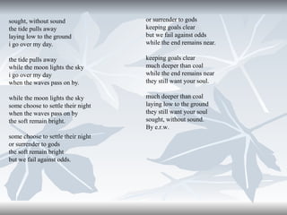 sought, without sound
the tide pulls away
laying low to the ground
i go over my day.

or surrender to gods
keeping goals clear
but we fail against odds
while the end remains near.

the tide pulls away
while the moon lights the sky
i go over my day
when the waves pass on by.

keeping goals clear
much deeper than coal
while the end remains near
they still want your soul.

while the moon lights the sky
some choose to settle their night
when the waves pass on by
the soft remain bright.

much deeper than coal
laying low to the ground
they still want your soul
sought, without sound.
By e.r.w.

some choose to settle their night
or surrender to gods
the soft remain bright
but we fail against odds.

 