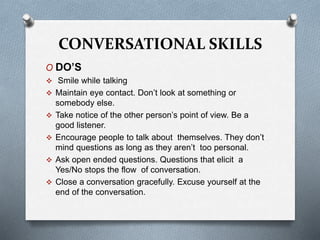 CONVERSATIONAL SKILLS
O DO’S
 Smile while talking
 Maintain eye contact. Don’t look at something or
somebody else.
 Take notice of the other person’s point of view. Be a
good listener.
 Encourage people to talk about themselves. They don’t
mind questions as long as they aren’t too personal.
 Ask open ended questions. Questions that elicit a
Yes/No stops the flow of conversation.
 Close a conversation gracefully. Excuse yourself at the
end of the conversation.
 