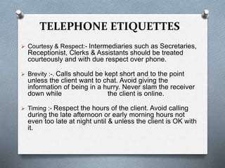 TELEPHONE ETIQUETTES
 Courtesy & Respect:- Intermediaries such as Secretaries,
Receptionist, Clerks & Assistants should be treated
courteously and with due respect over phone.
 Brevity :-. Calls should be kept short and to the point
unless the client want to chat. Avoid giving the
information of being in a hurry. Never slam the receiver
down while the client is online.
 Timing :- Respect the hours of the client. Avoid calling
during the late afternoon or early morning hours not
even too late at night until & unless the client is OK with
it.
 