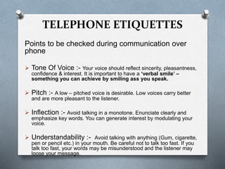 TELEPHONE ETIQUETTES
Points to be checked during communication over
phone
 Tone Of Voice :- Your voice should reflect sincerity, pleasantness,
confidence & interest. It is important to have a ‘verbal smile’ –
something you can achieve by smiling ass you speak.
 Pitch :- A low – pitched voice is desirable. Low voices carry better
and are more pleasant to the listener.
 Inflection :- Avoid talking in a monotone. Enunciate clearly and
emphasize key words. You can generate interest by modulating your
voice.
 Understandability :- Avoid talking with anything (Gum, cigarette,
pen or pencil etc.) in your mouth. Be careful not to talk too fast. If you
talk too fast, your words may be misunderstood and the listener may
loose your message.
 