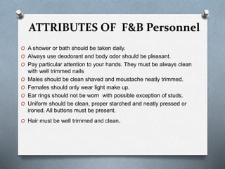 ATTRIBUTES OF F&B Personnel
O A shower or bath should be taken daily.
O Always use deodorant and body odor should be pleasant.
O Pay particular attention to your hands. They must be always clean
with well trimmed nails
O Males should be clean shaved and moustache neatly trimmed.
O Females should only wear light make up.
O Ear rings should not be worn with possible exception of studs.
O Uniform should be clean, proper starched and neatly pressed or
ironed. All buttons must be present.
O Hair must be well trimmed and clean.
 