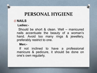 PERSONAL HYGIENE
O NAILS
Ladies:-
Should be short & clean. Well – manicured
nails accentuate the beauty of a woman’s
hand. Avoid too many rings & jewellery,
preferably restrict to one.
Men:-
If not inclined to have a professional
manicure & pedicure, it should be done on
one’s own regularly.
 