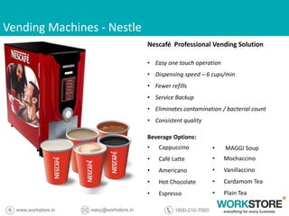 Vending Machines - Nestle
Nescafé Professional Vending Solution
• Easy one touch operation
• Dispensing speed – 6 cups/min
• Fewer refills
• Service Backup
• Eliminates contamination / bacterial count
• Consistent quality
Beverage Options:
• Cappuccino
• Café Latte
• Americano
• Hot Chocolate
• Espresso
• MAGGI Soup
• Mochaccino
• Vanillaccino
• Cardamom Tea
• Plain Tea
 