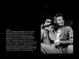 1940s
Stars like Katharine Hepburn and Lauren
Bacall followed their predecessors’ lead,
popularizing high-waisted trousers. As
reported in the book Katharine Hepburn:
Rebel Chic, the star would later tell Calvin
Klein, “I realized long ago that skirts are
hopeless. Anytime I hear a man say he prefers
a woman in a skirt, I say, ‘Try [wearing] one.
Try a skirt.’” When, in a 1981 interview,
Barbara Walters pressed her on the question,
Hepburn admitted she owned one skirt. “I’ll
wear it to your funeral,” she told Walters. 
 