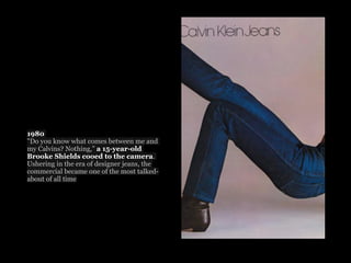 1980
"Do you know what comes between me and
my Calvins? Nothing,” a 15-year-old
Brooke Shields cooed to the camera.
Ushering in the era of designer jeans, the
commercial became one of the most talked-
about of all time
 