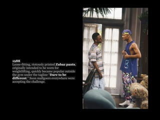 1988
Loose-fitting, riotously printed Zubaz pants,
originally intended to be worn for
weightlifting, quickly became popular outside
the gym under the tagline “Dare to be
different.” Soon mallgoers everywhere were
accepting the challenge.
 